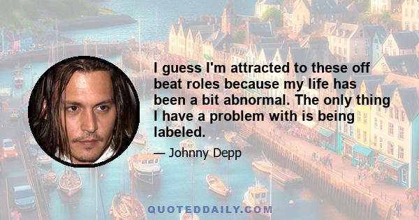 I guess I'm attracted to these off beat roles because my life has been a bit abnormal. The only thing I have a problem with is being labeled.