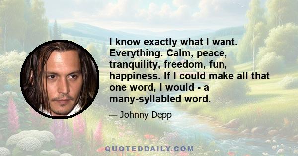 I know exactly what I want. Everything. Calm, peace, tranquility, freedom, fun, happiness. If I could make all that one word, I would - a many-syllabled word.