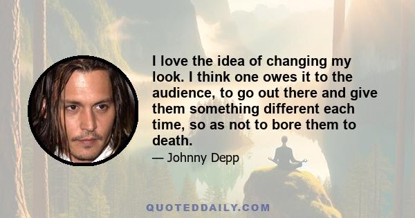 I love the idea of changing my look. I think one owes it to the audience, to go out there and give them something different each time, so as not to bore them to death.