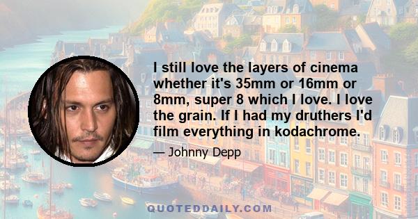 I still love the layers of cinema whether it's 35mm or 16mm or 8mm, super 8 which I love. I love the grain. If I had my druthers I'd film everything in kodachrome.