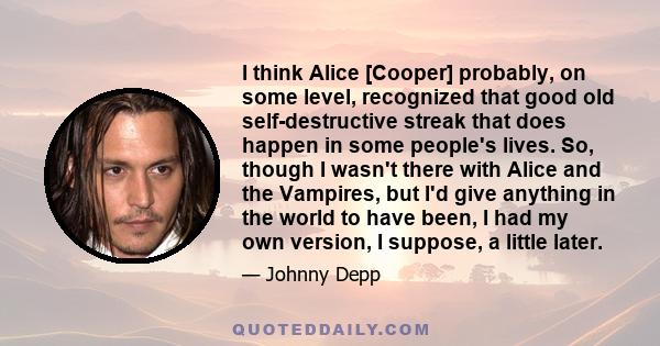 I think Alice [Cooper] probably, on some level, recognized that good old self-destructive streak that does happen in some people's lives. So, though I wasn't there with Alice and the Vampires, but I'd give anything in