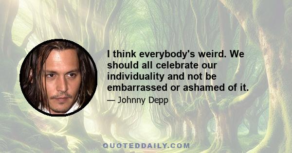 I think everybody's weird. We should all celebrate our individuality and not be embarrassed or ashamed of it.