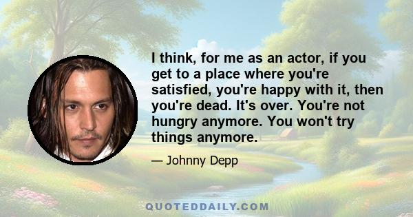 I think, for me as an actor, if you get to a place where you're satisfied, you're happy with it, then you're dead. It's over. You're not hungry anymore. You won't try things anymore.