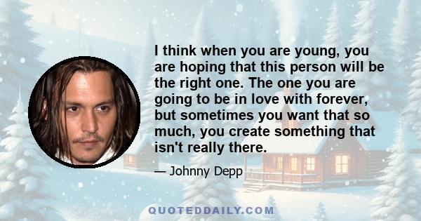 I think when you are young, you are hoping that this person will be the right one. The one you are going to be in love with forever, but sometimes you want that so much, you create something that isn't really there.