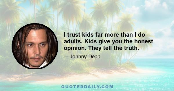 I trust kids far more than I do adults. Kids give you the honest opinion. They tell the truth.