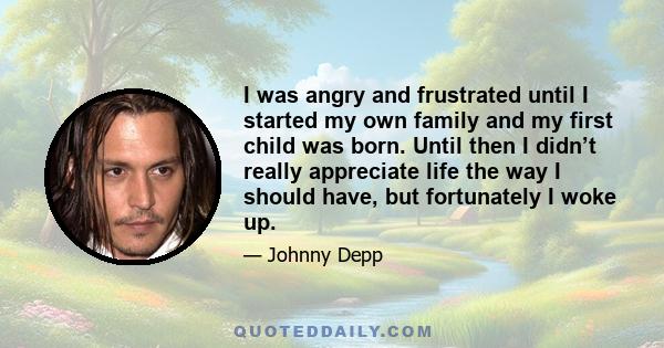 I was angry and frustrated until I started my own family and my first child was born. Until then I didn’t really appreciate life the way I should have, but fortunately I woke up.