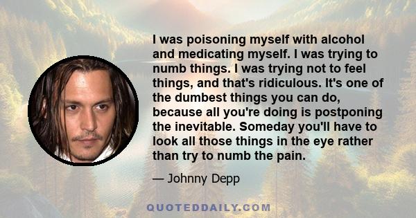 I was poisoning myself with alcohol and medicating myself. I was trying to numb things. I was trying not to feel things, and that's ridiculous. It's one of the dumbest things you can do, because all you're doing is