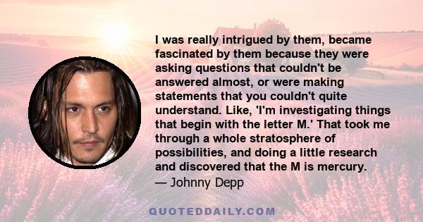 I was really intrigued by them, became fascinated by them because they were asking questions that couldn't be answered almost, or were making statements that you couldn't quite understand. Like, 'I'm investigating