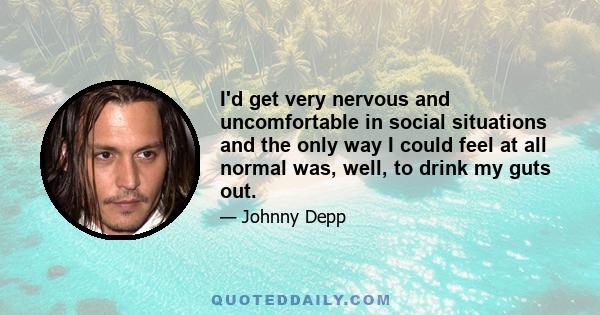 I'd get very nervous and uncomfortable in social situations and the only way I could feel at all normal was, well, to drink my guts out.