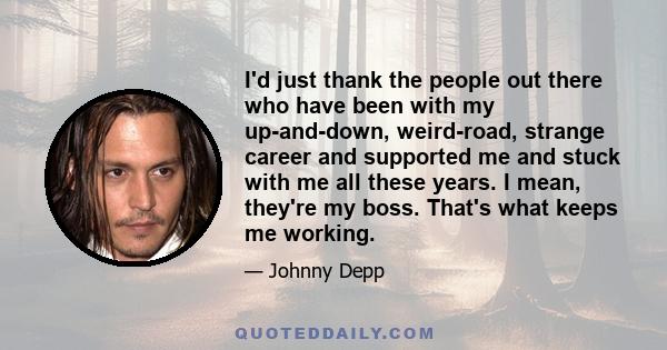 I'd just thank the people out there who have been with my up-and-down, weird-road, strange career and supported me and stuck with me all these years. I mean, they're my boss. That's what keeps me working.