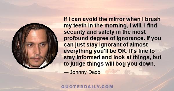 If I can avoid the mirror when I brush my teeth in the morning, I will. I find security and safety in the most profound degree of ignorance. If you can just stay ignorant of almost everything you'll be OK. It's fine to