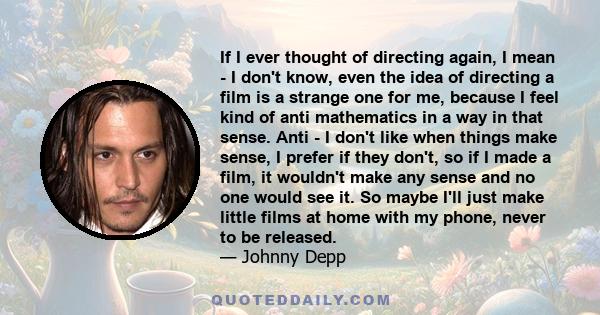 If I ever thought of directing again, I mean - I don't know, even the idea of directing a film is a strange one for me, because I feel kind of anti mathematics in a way in that sense. Anti - I don't like when things