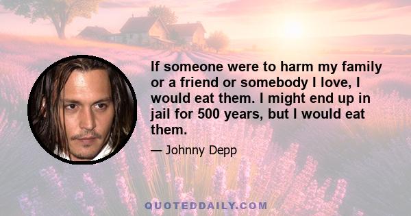 If someone were to harm my family or a friend or somebody I love, I would eat them. I might end up in jail for 500 years, but I would eat them.