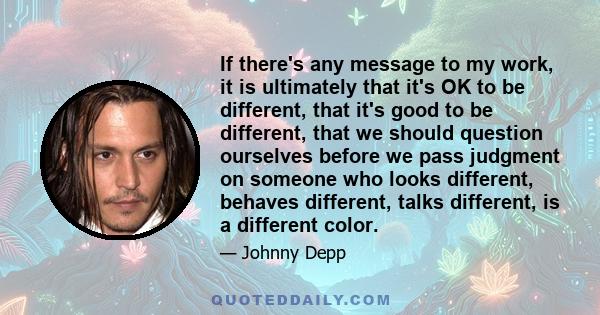 If there's any message to my work, it is ultimately that it's OK to be different, that it's good to be different, that we should question ourselves before we pass judgment on someone who looks different, behaves