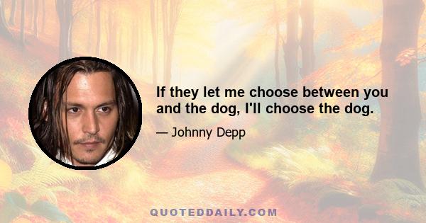 If they let me choose between you and the dog, I'll choose the dog.