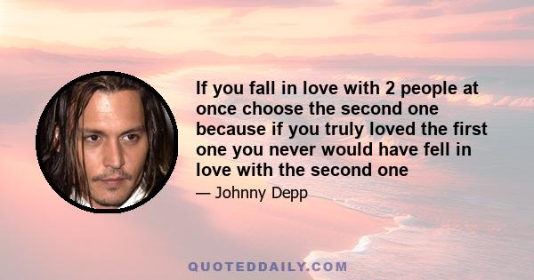 If you fall in love with 2 people at once choose the second one because if you truly loved the first one you never would have fell in love with the second one