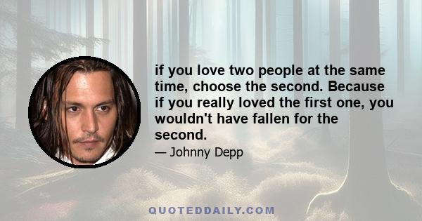 if you love two people at the same time, choose the second. Because if you really loved the first one, you wouldn't have fallen for the second.