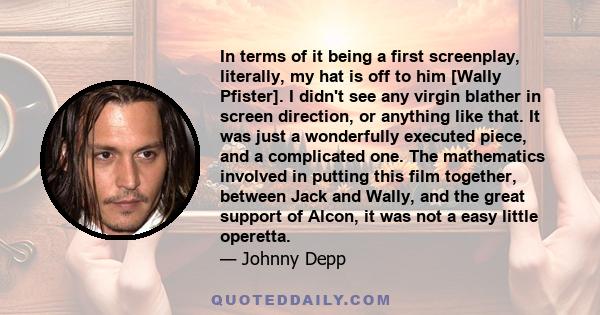 In terms of it being a first screenplay, literally, my hat is off to him [Wally Pfister]. I didn't see any virgin blather in screen direction, or anything like that. It was just a wonderfully executed piece, and a