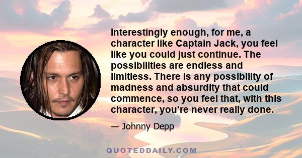 Interestingly enough, for me, a character like Captain Jack, you feel like you could just continue. The possibilities are endless and limitless. There is any possibility of madness and absurdity that could commence, so