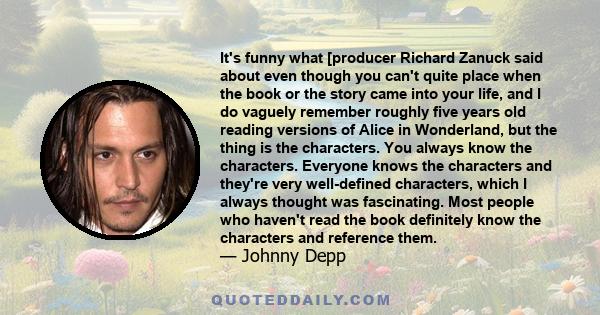 It's funny what [producer Richard Zanuck said about even though you can't quite place when the book or the story came into your life, and I do vaguely remember roughly five years old reading versions of Alice in