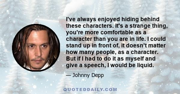 I've always enjoyed hiding behind these characters. It's a strange thing, you're more comfortable as a character than you are in life. I could stand up in front of, it doesn't matter how many people, as a character. But 