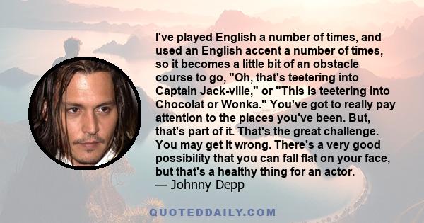 I've played English a number of times, and used an English accent a number of times, so it becomes a little bit of an obstacle course to go, Oh, that's teetering into Captain Jack-ville, or This is teetering into