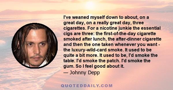 I've weaned myself down to about, on a great day, on a really great day, three cigarettes. For a nicotine junkie the essential cigs are three: the first-of-the-day cigarette smoked after lunch, the after-dinner