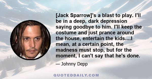 [Jack Sparrow]'s a blast to play. I'll be in a deep, dark depression saying goodbye to him. I'll keep the costume and just prance around the house, entertain the kids....I mean, at a certain point, the madness must