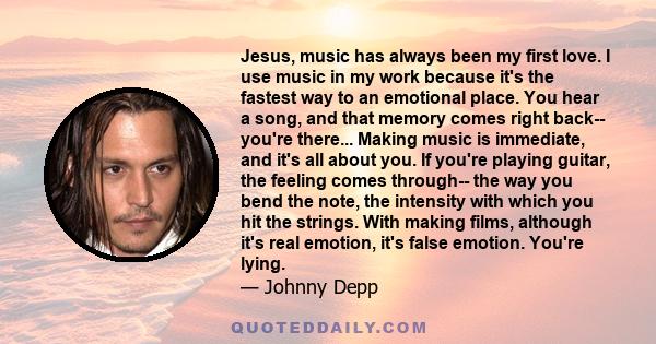 Jesus, music has always been my first love. I use music in my work because it's the fastest way to an emotional place. You hear a song, and that memory comes right back-- you're there... Making music is immediate, and