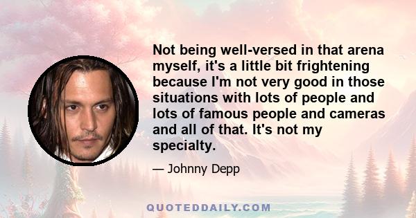 Not being well-versed in that arena myself, it's a little bit frightening because I'm not very good in those situations with lots of people and lots of famous people and cameras and all of that. It's not my specialty.