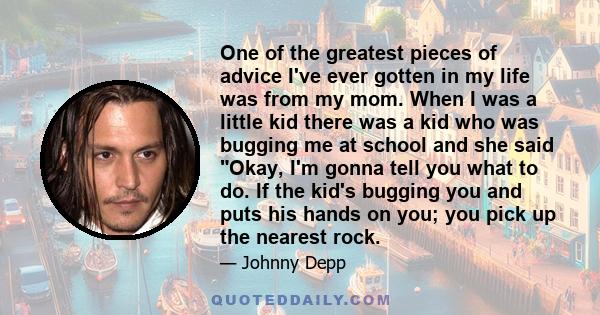 One of the greatest pieces of advice I've ever gotten in my life was from my mom. When I was a little kid there was a kid who was bugging me at school and she said Okay, I'm gonna tell you what to do. If the kid's