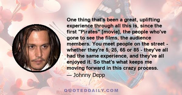 One thing that's been a great, uplifting experience through all this is, since the first Pirates [movie], the people who've gone to see the films, the audience members. You meet people on the street - whether they're 5, 