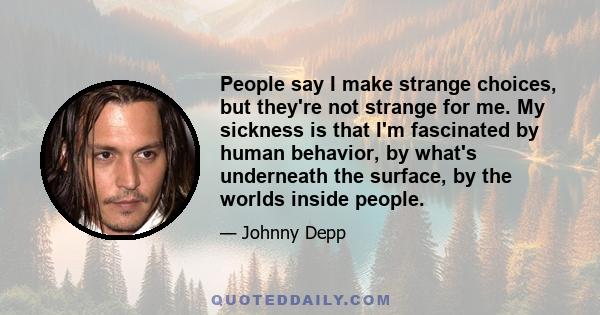 People say I make strange choices, but they're not strange for me. My sickness is that I'm fascinated by human behavior, by what's underneath the surface, by the worlds inside people.