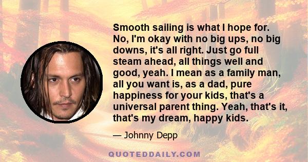 Smooth sailing is what I hope for. No, I'm okay with no big ups, no big downs, it's all right. Just go full steam ahead, all things well and good, yeah. I mean as a family man, all you want is, as a dad, pure happiness