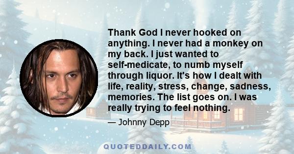 Thank God I never hooked on anything. I never had a monkey on my back. I just wanted to self-medicate, to numb myself through liquor. It's how I dealt with life, reality, stress, change, sadness, memories. The list goes 