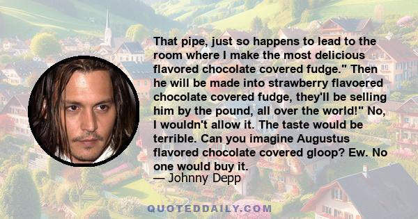 That pipe, just so happens to lead to the room where I make the most delicious flavored chocolate covered fudge. Then he will be made into strawberry flavoered chocolate covered fudge, they'll be selling him by the