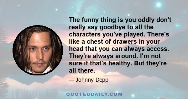 The funny thing is you oddly don't really say goodbye to all the characters you've played. There's like a chest of drawers in your head that you can always access. They're always around. I'm not sure if that's healthy.