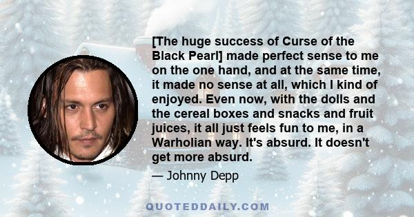 [The huge success of Curse of the Black Pearl] made perfect sense to me on the one hand, and at the same time, it made no sense at all, which I kind of enjoyed. Even now, with the dolls and the cereal boxes and snacks