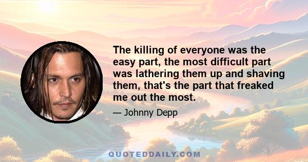 The killing of everyone was the easy part, the most difficult part was lathering them up and shaving them, that's the part that freaked me out the most.