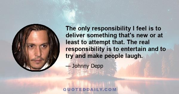 The only responsibility I feel is to deliver something that's new or at least to attempt that. The real responsibility is to entertain and to try and make people laugh.