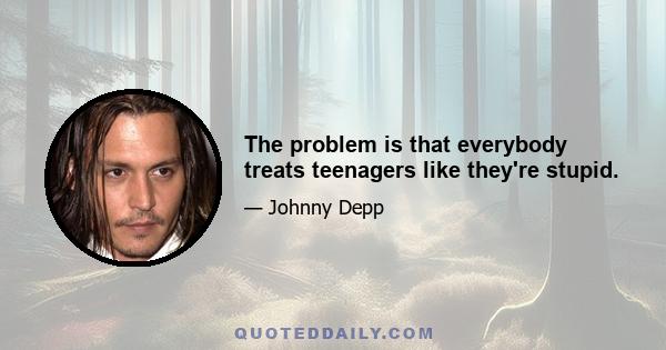 The problem is that everybody treats teenagers like they're stupid.