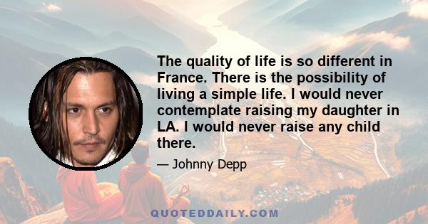 The quality of life is so different in France. There is the possibility of living a simple life. I would never contemplate raising my daughter in LA. I would never raise any child there.