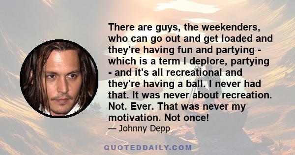 There are guys, the weekenders, who can go out and get loaded and they're having fun and partying - which is a term I deplore, partying - and it's all recreational and they're having a ball. I never had that. It was