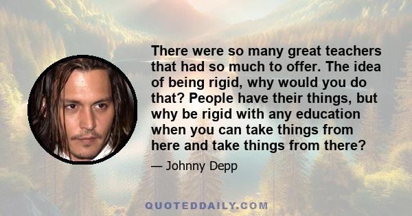 There were so many great teachers that had so much to offer. The idea of being rigid, why would you do that? People have their things, but why be rigid with any education when you can take things from here and take