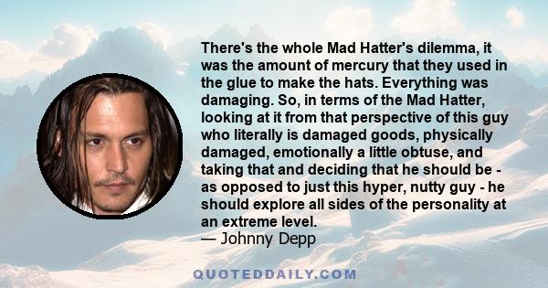 There's the whole Mad Hatter's dilemma, it was the amount of mercury that they used in the glue to make the hats. Everything was damaging. So, in terms of the Mad Hatter, looking at it from that perspective of this guy