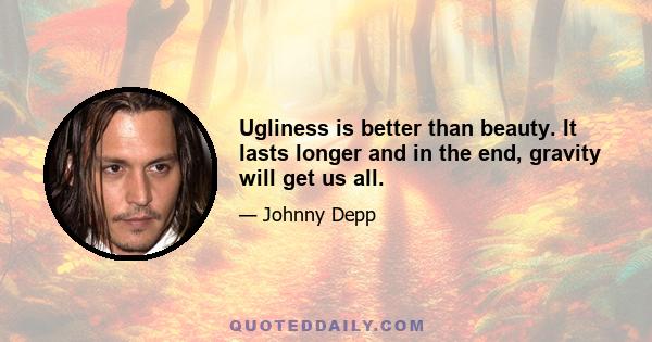 Ugliness is better than beauty. It lasts longer and in the end, gravity will get us all.