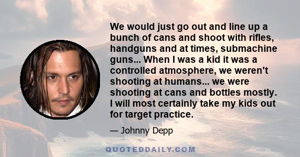 We would just go out and line up a bunch of cans and shoot with rifles, handguns and at times, submachine guns... When I was a kid it was a controlled atmosphere, we weren't shooting at humans... we were shooting at