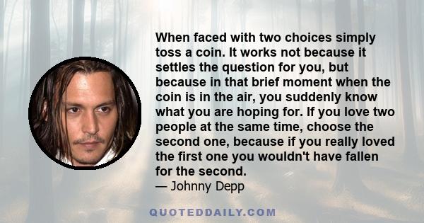 When faced with two choices simply toss a coin. It works not because it settles the question for you, but because in that brief moment when the coin is in the air, you suddenly know what you are hoping for. If you love