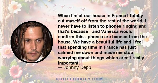 When I'm at our house in France I totally cut myself off from the rest of the world. I never have to listen to phones ringing and that's because - and Vanessa would confirm this - phones are banned from the house. We