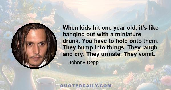 When kids hit one year old, it's like hanging out with a miniature drunk. You have to hold onto them. They bump into things. They laugh and cry. They urinate. They vomit.